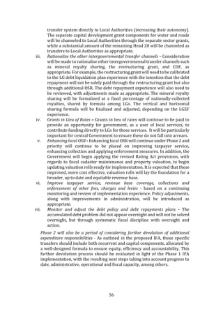 56
transfer system directly to Local Authorities (increasing their autonomy).
The separate capital development grant components for water and roads
will be channeled to Local Authorities through the separate sector grants,
while a substantial amount of the remaining Head 20 will be channeled as
transfers to Local Authorities as appropriate.
iii. Rationalize the other intergovernmental transfer channels - Consideration
will be made to rationalise other intergovernmental transfer channels such
as mineral royalty sharing, the restructuring grant, and CDF, as
appropriate. For example, the restructuring grant will need to be calibrated
to the LG debt liquidation plan experience with the intention that the debt
repayment will not be solely paid through the restructuring grant but also
through additional OSR. The debt repayment experience will also need to
be reviewed, with adjustments made as appropriate. The mineral royalty
sharing will be formalized at a fixed percentage of nationally-collected
royalties, shared by formula among LGs. The vertical and horizontal
sharing formula will be finalized and adjusted, depending on the LGEF
experience.
iv. Grants in Lieu of Rates – Grants in lieu of rates will continue to be paid to
provide an opportunity for government, as a user of local services, to
contribute funding directly to LGs for those services. It will be particularly
important for central Government to ensure these do not fall into arrears.
v. Enhancing local OSR - Enhancing local OSR will continue under Phase 2 and
priority will continue to be placed on improving taxpayer service,
enhancing collection and applying enforcement measures. In addition, the
Government will begin applying the revised Rating Act provisions, with
regards to fiscal cadaster maintenance and property valuation, to begin
updating valuation rolls ready for implementation. It is expected that these
improved, more cost effective, valuation rolls will lay the foundation for a
broader, up to date and equitable revenue base.
vi. Improve taxpayer service, revenue base coverage, collections and
enforcement of other fees, charges and levies - based on a continuing
monitoring and review of implementation experience. Policy adjustments,
along with improvements in administration, will be introduced as
appropriate.
vii. Monitor and adjust the debt policy and debt repayments plans - The
accumulated debt problem did not appear overnight and will not be solved
overnight, but through systematic fiscal discipline with oversight and
action.
Phase 2 will also be a period of considering further devolution of additional
expenditure responsibilities - As outlined in the proposed IFA, those specific
transfers should include both recurrent and capital components, allocated by
a well-designed formula to ensure equity, efficiency and accountability. This
further devolution process should be evaluated in light of the Phase 1 IFA
implementation, with the resulting next steps taking into account progress to
date, administrative, operational and fiscal capacity, among others.
 