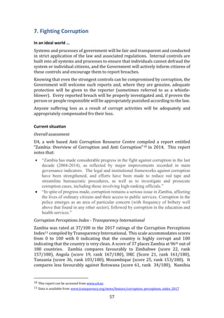 57
7. Fighting Corruption
In an ideal world …
Systems and processes of government will be fair and transparent and conducted
in strict application of the law and associated regulations. Internal controls are
built into all systems and processes to ensure that individuals cannot defraud the
system or individual citizens, and the Government will actively inform citizens of
these controls and encourage them to report breaches.
Knowing that even the strongest controls can be compromised by corruption, the
Government will welcome such reports and, where they are genuine, adequate
protection will be given to the reporter (sometimes referred to as a whistle-
blower). Every reported breach will be properly investigated and, if proven the
person or people responsible will be appropriately punished according to the law.
Anyone suffering loss as a result of corrupt activities will be adequately and
appropriately compensated fro their loss.
Current situation
Overall assessment
U4, a web based Anti Corruption Resource Centre compiled a report entitled
“Zambia: Overview of Corruption and Anti Corruption”10 in 2014. This report
notes that:
 “Zambia has made considerable progress in the fight against corruption in the last
decade (2004-2014), as reflected by major improvements recorded in main
governance indicators. The legal and institutional frameworks against corruption
have been strengthened, and efforts have been made to reduce red tape and
streamline bureaucratic procedures, as well as to investigate and prosecute
corruption cases, including those involving high-ranking officials.”
 “In spite of progress made, corruption remains a serious issue in Zambia, affecting
the lives of ordinary citizens and their access to public services. Corruption in the
police emerges as an area of particular concern (with frequency of bribery well
above that found in any other sector), followed by corruption in the education and
health services.”
Corruption Perceptions Index - Transparency International
Zambia was rated at 37/100 in the 2017 ratings of the Corruption Perceptions
Index11 compiled by Transparency International. This scale accommodates scores
from 0 to 100 with 0 indicating that the country is highly corrupt and 100
indicating that the country is very clean. A score of 37 places Zambia at 96th out of
180 countries. Zambia compares favourably to Zimbabwe (score 22, rank
157/180), Angola (score 19, rank 167/180), DRC (Score 21, rank 161/180),
Tanzania (score 36, rank 103/180), Mozambique (score 25, rank 153/180). It
compares less favourably against Botswana (score 61, rank 34/180), Namibia
10 This report can be accessed from www.u4.no
11 Data is available from www.transparency.org/news/feature/corruption_perceptions_index_2017
 