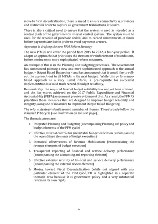 6
move to fiscal decentralisation, there is a need to ensure connectivity in provinces
and districts in order to capture all government transactions at source.
There is also a critical need to ensure that the system is used as intended as a
central plank of the government’s internal control system. The system must be
used for the creation of purchase orders, and to record commitments of funds
before payments are due in order to avoid payments arrears.
Approach to drafting the new PFM Reform Strategy
The new PFMRS will cover the period from 2019 to 2022, a four-year period. It
adopts an approach that prioritises the creation or reinforcement of foundations,
before moving on to more sophisticated reform measures.
An example of this is in the Planning and Budgeting processes. The Government
has commenced piloting a new and more sophisticated approach to the annual
budget – Output Based Budgeting – and has announced that it would like to roll-
out the approach out to all MPSAs in the next budget. While this performance-
based approach is a very useful reform, a pre-requisite for successful
implementation is a solid track record of budget reliability.
Demonstrably, the required level of budget reliability has not yet been attained,
and the low scores achieved on the 2017 Public Expenditure and Financial
Accountability (PEFA) assessment provide evidence of this. As a result, the PFMRS
prioritises those measures that are designed to improve budget reliability and
integrity, alongside of measures to implement Output based Budgeting.
The reform strategy is built around a number of themes. These broadly follow the
standard PFM cycle (see illustration on the next page).
The thematic areas are:
1. Integrated Planning and Budgeting (encompassing Planning and policy and
budget elements of the PFM cycle)
2. Effective internal control for predictable budget execution (encompassing
the expenditure elements of budget execution)
3. Increased effectiveness of Revenue Mobilisation (encompassing the
revenue elements of budget execution)
4. Transparent reporting of financial and service delivery performance
(encompassing the accounting and reporting element)
5. Effective external scrutiny of financial and service delivery performance
(encompassing the external review element)
6. Moving toward Fiscal Decentralization (while not aligned with any
particular element of the PFM cycle, FD is highlighted in a separate
thematic area because it is government policy and a very substantial
reform in its own right).
 