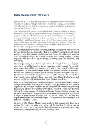 61
Change Management Framework
In order for the PFM Reform Program Phase II to realize its intended benefits
and deliver sustainable improvements to fiscal transparency, accountability
and effective use of public resources, a structured change management
approach will be necessary.
The Government of Zambia, through Ministry of Finance, will put in place a
framework for delivering organizational change management and training in
support of reforms. This framework will aim at ensuring that not only are the
technical solutions implemented but that they are well understood by
stakeholders and those that must interact with the reforms understand the
benefits and have the skills necessary to achieve the benefits. They are
prepared and capable of changing their workplace behaviour to fit the
reformed systems, processes and practices.
In a low capacity environment, an effective change management framework will
involve a multi-faceted approach. That is, a carefully managed mix of formal
training, on-the-job training, coaching and mentoring. Formal training employs
adult learning techniques to enhance learning, and training is both repeated
regularly and reinforced by on-the-job training, specialist coaching and
mentoring.
The change management framework will be developed following a capacity
assessment and will be organized around categories of stakeholders. For example,
these categories could include, members of Executive Government (i.e. Ministers),
Members of the Parliament, MPSA Budget Management Committee Members,
finance and planning officers, MPSA service delivery managers and staff,
Government suppliers, training institutions, and the citizens who benefit from
government service delivery. Each group will have different information and
training needs that will be best fulfilled using different modalities.
Each of the components and (and in some cases, sub-components) will identify
change management issues specific to their reform priorities and will identify
approaches to each issue specific to the categories of stakeholder, including
training and capacity development approaches. The PFM Reform Coordinator’s
Office will engage an expert Training and Capacity Building Adviser to work with
each of the Components and sub-Components to assess existing capacity, develop
a capacity development strategy, and to advise, assist and oversee the
implementation of each of these strategies. The adviser will be based in the PFM
Reform Coordinator’s Office.
As part of the Change Management Strategy, key leaders will take on a
sponsorship role – to make peers aware of the benefits of reform, and to
encourage them to act as sponsors for the reform within their organisation. Key
positions in this regard are set out in the following table.
 