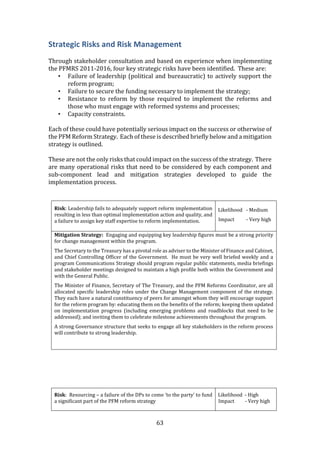 63
Strategic Risks and Risk Management
Through stakeholder consultation and based on experience when implementing
the PFMRS 2011-2016, four key strategic risks have been identified. These are:
• Failure of leadership (political and bureaucratic) to actively support the
reform program;
• Failure to secure the funding necessary to implement the strategy;
• Resistance to reform by those required to implement the reforms and
those who must engage with reformed systems and processes;
• Capacity constraints.
Each of these could have potentially serious impact on the success or otherwise of
the PFM Reform Strategy. Each of these is described briefly below and a mitigation
strategy is outlined.
These are not the only risks that could impact on the success of the strategy. There
are many operational risks that need to be considered by each component and
sub-component lead and mitigation strategies developed to guide the
implementation process.
Risk: Leadership fails to adequately support reform implementation
resulting in less than optimal implementation action and quality, and
a failure to assign key staff expertise to reform implementation.
Likelihood - Medium
Impact - Very high
Mitigation Strategy: Engaging and equipping key leadership figures must be a strong priority
for change management within the program.
The Secretary to the Treasury has a pivotal role as adviser to the Minister of Finance and Cabinet,
and Chief Controlling Officer of the Government. He must be very well briefed weekly and a
program Communications Strategy should program regular public statements, media briefings
and stakeholder meetings designed to maintain a high profile both within the Government and
with the General Public.
The Minister of Finance, Secretary of The Treasury, and the PFM Reforms Coordinator, are all
allocated specific leadership roles under the Change Management component of the strategy.
They each have a natural constituency of peers for amongst whom they will encourage support
for the reform program by: educating them on the benefits of the reform; keeping them updated
on implementation progress (including emerging problems and roadblocks that need to be
addressed); and inviting them to celebrate milestone achievements throughout the program.
A strong Governance structure that seeks to engage all key stakeholders in the reform process
will contribute to strong leadership.
Risk: Resourcing – a failure of the DPs to come ‘to the party’ to fund
a significant part of the PFM reform strategy
Likelihood - High
Impact - Very high
 