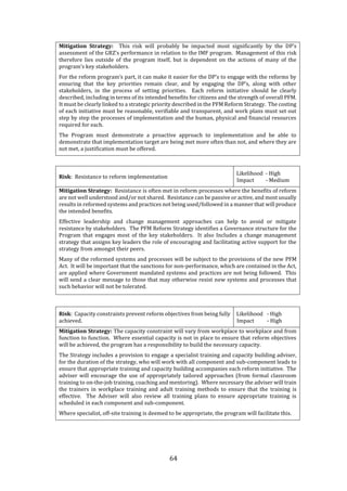 64
Mitigation Strategy: This risk will probably be impacted most significantly by the DP’s
assessment of the GRZ’s performance in relation to the IMF program. Management of this risk
therefore lies outside of the program itself, but is dependent on the actions of many of the
program’s key stakeholders.
For the reform program’s part, it can make it easier for the DP’s to engage with the reforms by
ensuring that the key priorities remain clear, and by engaging the DP’s, along with other
stakeholders, in the process of setting priorities. Each reform initiative should be clearly
described, including in terms of its intended benefits for citizens and the strength of overall PFM.
It must be clearly linked to a strategic priority described in the PFM Reform Strategy. The costing
of each initiative must be reasonable, verifiable and transparent, and work plans must set out
step by step the processes of implementation and the human, physical and financial resources
required for each.
The Program must demonstrate a proactive approach to implementation and be able to
demonstrate that implementation target are being met more often than not, and where they are
not met, a justification must be offered.
Risk: Resistance to reform implementation
Likelihood - High
Impact - Medium
Mitigation Strategy: Resistance is often met in reform processes where the benefits of reform
are not well understood and/or not shared. Resistance can be passive or active, and most usually
results in reformed systems and practices not being used/followed in a manner that will produce
the intended benefits.
Effective leadership and change management approaches can help to avoid or mitigate
resistance by stakeholders. The PFM Reform Strategy identifies a Governance structure for the
Program that engages most of the key stakeholders. It also Includes a change management
strategy that assigns key leaders the role of encouraging and facilitating active support for the
strategy from amongst their peers.
Many of the reformed systems and processes will be subject to the provisions of the new PFM
Act. It will be important that the sanctions for non-performance, which are contained in the Act,
are applied where Government mandated systems and practices are not being followed. This
will send a clear message to those that may otherwise resist new systems and processes that
such behavior will not be tolerated.
Risk: Capacity constraints prevent reform objectives from being fully
achieved.
Likelihood - High
Impact - High
Mitigation Strategy: The capacity constraint will vary from workplace to workplace and from
function to function. Where essential capacity is not in place to ensure that reform objectives
will be achieved, the program has a responsibility to build the necessary capacity.
The Strategy includes a provision to engage a specialist training and capacity building adviser,
for the duration of the strategy, who will work with all component and sub-component leads to
ensure that appropriate training and capacity building accompanies each reform initiative. The
adviser will encourage the use of appropriately tailored approaches (from formal classroom
training to on-the-job training, coaching and mentoring). Where necessary the adviser will train
the trainers in workplace training and adult training methods to ensure that the training is
effective. The Adviser will also review all training plans to ensure appropriate training is
scheduled in each component and sub-component.
Where specialist, off-site training is deemed to be appropriate, the program will facilitate this.
 