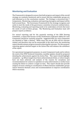65
Monitoring and Evaluation
The Framework is designed to ensure that both progress and impact of the overall
strategy are routinely monitored, and to ensure that key stakeholder groups are
well informed as to the conclusions reached. The Strategy is structured into 7
Components. Monitoring, evaluation and reporting of progress and impact will be
built around these. The Governance Framework for the strategy recognizes and
seeks to meet the needs of the governance committee structures outlined above.
Monitoring, evaluating and reporting needs to be undertaken at levels that meet
the needs of each of these groups. The Monitoring and Evaluation team will
prepare reports as follows:
For annual reporting and for the quarterly meeting of the PFM Steering
Committee, a report that focuses on Key Performance Indicators (KPIs) for each
Component should be routinely prepared. Suggested KPIs for each Component
are detailed in Table x (below). While most, but not all, KPIs will be outcome
related, and therefore may not be measurable in the short term, the monitoring
report should evaluate progress towards achieving the outcome. For this purpose,
reporting against selected targets in the Action Plan will enhance the usefulness
of the report.
For operational management purposes, to assist Component Leads and to inform
the work of the PFM Technical Committee, monthly updates should be prepared
detailing the achievements against the Action Plan. This report should highlight
exceptions – eg. Where targets have been achieved ahead of time, or where targets
have not been achieved, and analysis of the reasons for exceptions and
recommendations for actions to capitalize on early achievements or rectify issues
causing the failure to achieve a target on time. This report should also provide
analysis of issues relating to coordination of efforts between stakeholder groups
and/or between thematic areas and recommendations to improve coordination
where necessary.
 