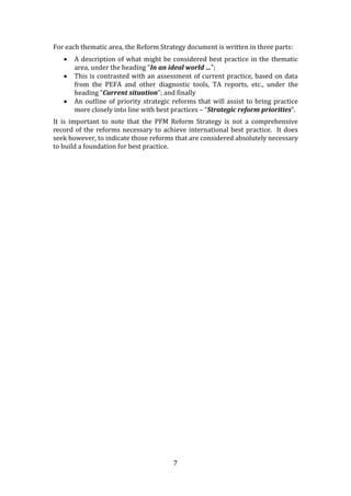 7
For each thematic area, the Reform Strategy document is written in three parts:
 A description of what might be considered best practice in the thematic
area, under the heading “In an ideal world …”;
 This is contrasted with an assessment of current practice, based on data
from the PEFA and other diagnostic tools, TA reports, etc., under the
heading “Current situation”; and finally
 An outline of priority strategic reforms that will assist to bring practice
more closely into line with best practices – “Strategic reform priorities”.
It is important to note that the PFM Reform Strategy is not a comprehensive
record of the reforms necessary to achieve international best practice. It does
seek however, to indicate those reforms that are considered absolutely necessary
to build a foundation for best practice.
 