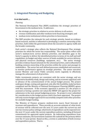 8
1. Integrated Planning and Budgeting
In an ideal world ….
Planning
The National Development Plan (NDP) establishes the strategic priorities of
Government in the medium term. It addresses:
 the strategic priorities in relation to service delivery in all sectors;
 revenue mobilisation and other medium-term financing strategies; and
 medium term institutional reform priorities in Government.
The NDP provides the rationale for each strategic priority, based on evidence
based research, and this is influential in developing a common ownership of the
priorities, both within the government (from the executive to agency staff) and
the broader community.
Each sector’s strategic plan reflects the National Development Plan strategic
priorities for which the sector has responsibility. The sector plans reflect each
sector’s medium-term service delivery priorities, and identifies gaps in the
Sector’s capacity to deliver the identified priorities in terms of: its staff and staff
capabilities; its budget and other sources of funds available for service delivery;
and physical resources (buildings, equipment, etc.). The sector strategy
provides evidence-based rationale for the selected priorities, and is influential in
building common ownership of the priorities within the sector and amongst its
stakeholders. The sector has well defined processes established and resourced,
to monitor performance against its strategic priorities. The senior executive
(sector Minister and senior Public servants) meets regularly to effectively
manage the achievement of all priorities.
Public investments projects are consistent with the sector strategy, and are
subjected to feasibility study, design and costing, and an economic appraisal, well
in advance of the commencement of the annual budget process. The project
undergoes design, costing and appraisal, only after the feasibility study has been
completed and the Ministry of National Development Planning (MNDP) agrees
with this assessment. If the economic appraisal is positive (i.e. the project is
assessed as having a positive net value) the MNDP will approve the project for
submission in the next annual budgeting process. No project is ever submitted
for consideration in the budget process until it has been appraised. The project
will only receive budget approval if it successfully competes with other priorities
for available budget funding.
The Ministry of Finance prepares medium-term macro fiscal forecasts of
revenues and expenditures. These provide an accurate estimate of: what levels
of revenue will be collected over the next 3-5 years under the current tax and
non-tax revenue policy settings; what levels of expenditure can be expected over
the next 3-5 years under the current expenditure policies, including all forward
commitments for approved capital projects. By subtracting expenditure from
revenue estimates, the Government examines the outlook for the primary deficit
over the 3-5 year period. Based on this, a review is undertaken of both revenue
and expenditure policies. That is:
 