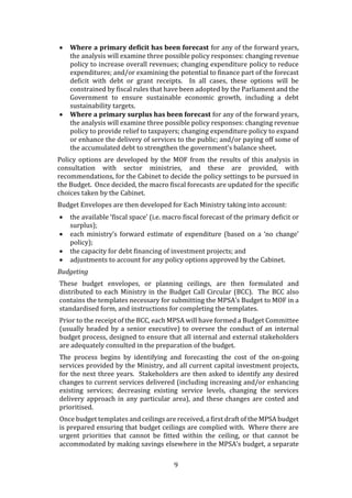 9
 Where a primary deficit has been forecast for any of the forward years,
the analysis will examine three possible policy responses: changing revenue
policy to increase overall revenues; changing expenditure policy to reduce
expenditures; and/or examining the potential to finance part of the forecast
deficit with debt or grant receipts. In all cases, these options will be
constrained by fiscal rules that have been adopted by the Parliament and the
Government to ensure sustainable economic growth, including a debt
sustainability targets.
 Where a primary surplus has been forecast for any of the forward years,
the analysis will examine three possible policy responses: changing revenue
policy to provide relief to taxpayers; changing expenditure policy to expand
or enhance the delivery of services to the public; and/or paying off some of
the accumulated debt to strengthen the government’s balance sheet.
Policy options are developed by the MOF from the results of this analysis in
consultation with sector ministries, and these are provided, with
recommendations, for the Cabinet to decide the policy settings to be pursued in
the Budget. Once decided, the macro fiscal forecasts are updated for the specific
choices taken by the Cabinet.
Budget Envelopes are then developed for Each Ministry taking into account:
 the available ‘fiscal space’ (i.e. macro fiscal forecast of the primary deficit or
surplus);
 each ministry’s forward estimate of expenditure (based on a ‘no change’
policy);
 the capacity for debt financing of investment projects; and
 adjustments to account for any policy options approved by the Cabinet.
Budgeting
These budget envelopes, or planning ceilings, are then formulated and
distributed to each Ministry in the Budget Call Circular (BCC). The BCC also
contains the templates necessary for submitting the MPSA’s Budget to MOF in a
standardised form, and instructions for completing the templates.
Prior to the receipt of the BCC, each MPSA will have formed a Budget Committee
(usually headed by a senior executive) to oversee the conduct of an internal
budget process, designed to ensure that all internal and external stakeholders
are adequately consulted in the preparation of the budget.
The process begins by identifying and forecasting the cost of the on-going
services provided by the Ministry, and all current capital investment projects,
for the next three years. Stakeholders are then asked to identify any desired
changes to current services delivered (including increasing and/or enhancing
existing services; decreasing existing service levels, changing the services
delivery approach in any particular area), and these changes are costed and
prioritised.
Once budget templates and ceilings are received, a first draft of the MPSA budget
is prepared ensuring that budget ceilings are complied with. Where there are
urgent priorities that cannot be fitted within the ceiling, or that cannot be
accommodated by making savings elsewhere in the MPSA’s budget, a separate
 