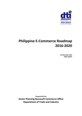 Philippine E-Commerce Roadmap
2016-2020
29 December 2015
FINAL DRAFT
Prepared by the
Sector Planning Bureau/E-Commerce Office
Department of Trade and Industry
 