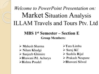 Market Situation Analysis
ILLAM Travels and Tours Ptv. Ltd
Welcome to PowerPoint Presentation on:
MBS 1st Semester – Section E
Group Members:
 Mahesh Sharma
 Nilam Khadgi
 Sanjeeb Ghimire
Bhawani Pd. Acharya
Bishnu Poudel
Tara Limbu
 Suraj KC
 Sushila Rijal
 Prakash Neupane
Bhawani Silwal
 