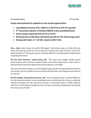 For Immediate Release 25
TH
July, 2014
Suzlon well positioned to capitalize on the market opportunities
 Consolidated revenue of Rs. 4,643 Crs in Q1 FY15 (a 21% YoY growth)
 2nd
Consecutive Quarter of Positive EBIDTA at the consolidated level
 Gross margins improved from 29.1% to 33.5%
 Reinstatement of AD policy will bolster growth for the wind energy sector
 Strong order book at ~ 4.9 GW, valued at US$ 7.0 bn
Pune , India: Suzlon Group, the world’s fifth largest* wind turbine maker, on Friday 25th July
2014, announced its results for the First Quarter of financial year 2014-15 (FY15). In Q1 FY15.
Suzlon posted its 2nd
Consecutive quarter of positive EBIDTA at consolidated level reaffirming its
improved performance.
Mr Tulsi Tanti, Chairman – Suzlon Group, said: “The recent Union Budget includes several
policy measures which will have a positive impact on the wind energy sector in India. Suzlon is
well positioned to tap these opportunities by leveraging on its strengths
We stand committed to build on our technological edge and offer new age products and best in
class services. We are confident that our business will add value to the energy security needs of
our country.”
Mr Kirti Vagadia, Group Head of Finance, said: “We are pleased to post a positive EBIDTA for
the 2nd consecutive quarter at the consolidated level, primarily driven by a focus on profitable
markets and product mix. We continue to maintain a strong order book at ~4.9GW, valued at
US$7.0 bn. On the liability management front, we have successfully completed the last leg with
the restructuring of FCCBs. “
 