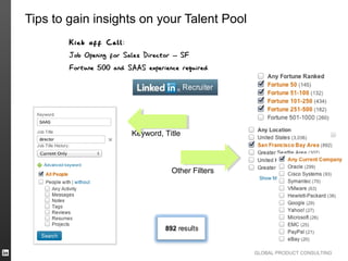 Tips to gain insights on your Talent Pool
        Kick off Call :
        Job Opening for Sales Director – SF
        Fortune 500 and SAAS experience required




                          Keyword, Title



                                     Other Filters




                                                     GLOBAL PRODUCT CONSULTING
 