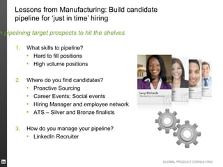 Lessons from Manufacturing: Build candidate
      pipeline for ‘just in time’ hiring

n pipelining target prospects to hit the shelves

      1.   What skills to pipeline?
           • Hard to fill positions
           • High volume positions

      2.   Where do you find candidates?
           • Proactive Sourcing
           • Career Events; Social events
           • Hiring Manager and employee network
           • ATS – Silver and Bronze finalists

      3.   How do you manage your pipeline?
           • LinkedIn Recruiter



                                                    GLOBAL PRODUCT CONSULTING
 