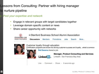 Lessons from Consulting: Partner with hiring manager
to nurture pipeline
p: Pool your expertise and network

        • Engage in relevant groups with target candidates together
        • Leverage domain specific content or news
        • Share career opportunity with networks




                                                               GLOBAL PRODUCT CONSULTING
 