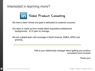 Interested in learning more?

                                            Global Product Consulting
          We have a team whose one goal is dedicated to customer success!

          Our team is made up from mostly talent acquisition professional
            backgrounds…8-10 year on average.

          We are a global team with coverage in North America, EMEA, APAC and
            growing.




                                                  Talk to your relationship manager about getting your product
                                                                                     consultant more involved

                                                                                                   Thank you!



LinkedIn Confidential ©2013 All Rights Reserved                                        GLOBAL PRODUCT CONSULTING 30
 