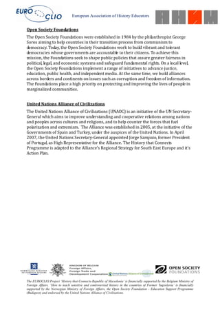 European Association of History Educators


Open Society Foundations
The Open Society Foundations were established in 1984 by the philanthropist George
Soros aiming to help countries in their transition process from communism to
democracy. Today, the Open Society Foundations work to build vibrant and tolerant
democracies whose governments are accountable to their citizens. To achieve this
mission, the Foundations seek to shape public policies that assure greater fairness in
political, legal, and economic systems and safeguard fundamental rights. On a local level,
the Open Society Foundations implement a range of initiatives to advance justice,
education, public health, and independent media. At the same time, we build alliances
across borders and continents on issues such as corruption and freedom of information.
The Foundations place a high priority on protecting and improving the lives of people in
marginalized communities.


United Nations Alliance of Civilizations
The United Nations Alliance of Civilizations (UNAOC) is an initiative of the UN Secretary-
General which aims to improve understanding and cooperative relations among nations
and peoples across cultures and religions, and to help counter the forces that fuel
polarization and extremism. The Alliance was established in 2005, at the initiative of the
Governments of Spain and Turkey, under the auspices of the United Nations. In April
2007, the United Nations Secretary-General appointed Jorge Sampaio, former President
of Portugal, as High Representative for the Alliance. The History that Connects
Programme is adapted to the Alliance’s Regional Strategy for South East Europe and it’s
Action Plan.




The EUROCLIO Project ‘History that Connects-Republic of Macedonia’ is financially supported by the Belgium Ministry of
Foreign Affairs. ‘How to teach sensitive and controversial history in the countries of Former Yugoslavia’ is financially
supported by the Norwegian Ministry of Foreign Affairs, the Open Society Foundation - Education Support Programme
(Budapest) and endorsed by the United Nations Alliance of Civilisations.
 
