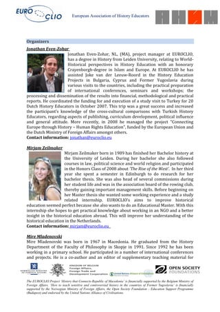 European Association of History Educators




Organizers
Jonathan Even-Zohar
                      Jonathan Even-Zohar, NL, (MA), project manager at EUROCLIO,
                      has a degree in History from Leiden University, relating to World-
                      Historical perspectives in History Education with an honorary
                      Crayenborgh-degree in Islam and Europe. At EUROCLIO he has
                      assisted Joke van der Leeuw-Roord in the History Education
                      Projects in Bulgaria, Cyprus and Former Yugoslavia during
                      various visits to the countries, including the practical preparation
                      of international conferences, seminars and workshops; the
processing and dissemination of the results into financial, methodological and practical
reports. He coordinated the funding for and execution of a study visit to Turkey for 20
Dutch History Educators in October 2007. This trip was a great success and increased
the participant’s knowledge of the cross-cultural comparisons with Turkish History
Educators, regarding aspects of publishing, curriculum development, political influence
and general attitude. More recently, in 2008 he managed the project “Connecting
Europe through History – Human Rights Education”, funded by the European Union and
the Dutch Ministry of Foreign Affairs amongst others.
Contact information: jonathan@euroclio.eu

Mirjam Zeilmaker
                     Mirjam Zeilmaker born in 1989 has finished her Bachelor history at
                     the University of Leiden. During her bachelor she also followed
                     courses in law, political science and world religion and participated
                     in the Honors Class of 2008 about ‘The Rise of the West’. In her third
                     year she spent a semester in Edinburgh to do research for her
                     bachelor thesis. She was also head of several commissions during
                     her student life and was in the association board of the rowing club,
                     thereby gaining important management skills. Before beginning on
                     her Master thesis she wanted some working experience and a study
                     related internship. EUROCLIO’s aims to improve historical
education seemed perfect because she also wants to do an Educational Master. With this
internship she hopes to get practical knowledge about working in an NGO and a better
insight in the historical education abroad. This will improve her understanding of the
historical education in the Netherlands.
Contact information: mirjam@euroclio.eu

Mire Mladenovski
Mire Mladenovski was born in 1967 in Macedonia. He graduated from the History
Department of the Faculty of Philosophy in Skopje in 1991. Since 1992 he has been
working in a primary school. He participated in a number of international conferences
and projects. He is a co-author and an editor of supplementary teaching material for




The EUROCLIO Project ‘History that Connects-Republic of Macedonia’ is financially supported by the Belgium Ministry of
Foreign Affairs. ‘How to teach sensitive and controversial history in the countries of Former Yugoslavia’ is financially
supported by the Norwegian Ministry of Foreign Affairs, the Open Society Foundation - Education Support Programme
(Budapest) and endorsed by the United Nations Alliance of Civilisations.
 