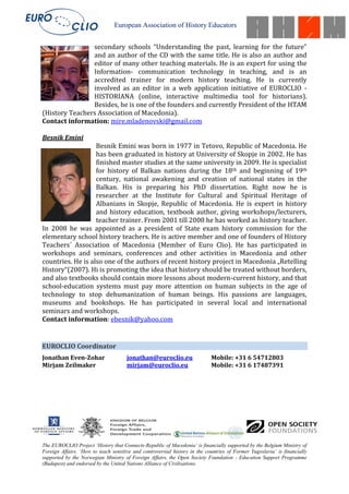 European Association of History Educators


                secondary schools “Understanding the past, learning for the future”
                and an author of the CD with the same title. He is also an author and
                editor of many other teaching materials. He is an expert for using the
                Information- communication technology in teaching, and is an
                accredited trainer for modern history teaching. He is currently
                involved as an editor in a web application initiative of EUROCLIO -
                HISTORIANA (online, interactive multimedia tool for historians).
                Besides, he is one of the founders and currently President of the HTAM
(History Teachers Association of Macedonia).
Contact information: mire.mladenovski@gmail.com

Besnik Emini
                   Besnik Emini was born in 1977 in Tetovo, Republic of Macedonia. He
                   has been graduated in history at University of Skopje in 2002. He has
                   finished master studies at the same university in 2009. He is specialist
                   for history of Balkan nations during the 18th and beginning of 19th
                   century, national awakening and creation of national states in the
                   Balkan. His is preparing his PhD dissertation. Right now he is
                   researcher at the Institute for Cultural and Spiritual Heritage of
                   Albanians in Skopje, Republic of Macedonia. He is expert in history
                   and history education, textbook author, giving workshops/lecturers,
                   teacher trainer. From 2001 till 2008 he has worked as history teacher.
In 2008 he was appointed as a president of State exam history commission for the
elementary school history teachers. He is active member and one of founders of History
Teachers´ Association of Macedonia (Member of Euro Clio). He has participated in
workshops and seminars, conferences and other activities in Macedonia and other
countries. He is also one of the authors of recent history project in Macedonia „Retelling
History“(2007). Hi is promoting the idea that history should be treated without borders,
and also textbooks should contain more lessons about modern-current history, and that
school-education systems must pay more attention on human subjects in the age of
technology to stop dehumanization of human beings. His passions are languages,
museums and bookshops. He has participated in several local and international
seminars and workshops.
Contact information: ebesnik@yahoo.com


EUROCLIO Coordinator
Jonathan Even-Zohar                   jonathan@euroclio.eu                  Mobile: +31 6 54712803
Mirjam Zeilmaker                      mirjam@euroclio.eu                    Mobile: +31 6 17487391




The EUROCLIO Project ‘History that Connects-Republic of Macedonia’ is financially supported by the Belgium Ministry of
Foreign Affairs. ‘How to teach sensitive and controversial history in the countries of Former Yugoslavia’ is financially
supported by the Norwegian Ministry of Foreign Affairs, the Open Society Foundation - Education Support Programme
(Budapest) and endorsed by the United Nations Alliance of Civilisations.
 