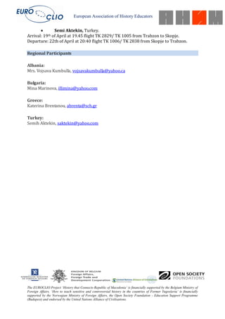 European Association of History Educators


               Semi Aktekin, Turkey.
Arrival: 19th of April at 19.45 flight TK 2829/ TK 1005 from Trabzon to Skopje.
Departure: 22th of April at 20:40 flight TK 1006/ TK 2838 from Skopje to Trabzon.

Regional Participants

Albania:
Mrs. Vojsava Kumbulla, vojsavakumbulla@yahoo.ca

Bulgaria:
Mina Marinova, illimina@yahoo.com

Greece:
Katerina Brentanou, abrenta@sch.gr

Turkey:
Semih Aktekin, saktekin@yahoo.com




The EUROCLIO Project ‘History that Connects-Republic of Macedonia’ is financially supported by the Belgium Ministry of
Foreign Affairs. ‘How to teach sensitive and controversial history in the countries of Former Yugoslavia’ is financially
supported by the Norwegian Ministry of Foreign Affairs, the Open Society Foundation - Education Support Programme
(Budapest) and endorsed by the United Nations Alliance of Civilisations.
 