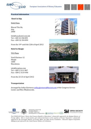 European Association of History Educators



Practical information

Hotel in Stip

Hotel Oaza

Marsal Tito bb,
Stip
2000

Info@oazahotel.com.mk
Tel: +389 32 390 899
Fax: +389 32 394 899

From the 19th until the 22th of April 2012

Hotel in Skopje

TCC Plaza

Vasil Glavinov 12
Skopje
1000
Macedonia

info@tccplaza.com
Tel: +389 2 3111 807
Fax: +389 2 3119 490

From the 22-23 of April 2012


Transportation

Arranged by Sofija Glavinova sofija.glavinova@kscnet.com of the Congress Service
Center and Mire Mladenovski.




The EUROCLIO Project ‘History that Connects-Republic of Macedonia’ is financially supported by the Belgium Ministry of
Foreign Affairs. ‘How to teach sensitive and controversial history in the countries of Former Yugoslavia’ is financially
supported by the Norwegian Ministry of Foreign Affairs, the Open Society Foundation - Education Support Programme
(Budapest) and endorsed by the United Nations Alliance of Civilisations.
 