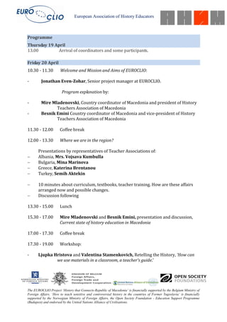 European Association of History Educators



Programme
Thursday 19 April
13.00         Arrival of coordinators and some participants.

Friday 20 April
10.30 - 11.30         Welcome and Mission and Aims of EUROCLIO:

-        Jonathan Even-Zohar, Senior project manager at EUROCLIO.

                       Program explanation by:

-        Mire Mladenovski, Country coordinator of Macedonia and president of History
                Teachers Association of Macedonia
-        Besnik Emini Country coordinator of Macedonia and vice-president of History
                Teachers Association of Macedonia

11.30 - 12.00         Coffee break

12.00 - 13.30         Where we are in the region?

       Presentations by representatives of Teacher Associations of:
       Albania, Mrs. Vojsava Kumbulla
       Bulgaria, Mina Marinova
       Greece, Katerina Brentanou
       Turkey, Semih Aktekin

       10 minutes about curriculum, textbooks, teacher training. How are these affairs
       arranged now and possible changes.
       Discussion following

13.30 - 15.00         Lunch

15.30 - 17.00         Mire Mladenovski and Besnik Emini, presentation and discussion,
                      Current state of history education in Macedonia

17.00 - 17.30         Coffee break

17.30 - 19.00         Workshop:

-      Ljupka Hristova and Valentina Stamenkovich, Retelling the History, ‘How can
               we use materials in a classroom, a teacher’s guide.’




The EUROCLIO Project ‘History that Connects-Republic of Macedonia’ is financially supported by the Belgium Ministry of
Foreign Affairs. ‘How to teach sensitive and controversial history in the countries of Former Yugoslavia’ is financially
supported by the Norwegian Ministry of Foreign Affairs, the Open Society Foundation - Education Support Programme
(Budapest) and endorsed by the United Nations Alliance of Civilisations.
 