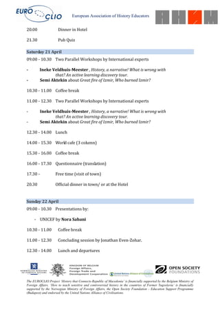 European Association of History Educators


20.00                 Dinner in Hotel

21.30                 Pub Quiz

Saturday 21 April
09.00 - 10.30 Two Parallel Workshops by International experts

-        Ineke Veldhuis-Meester , History, a narrative! What is wrong with
                that? An active learning discovery tour.
-        Semi Aktekin about Great fire of Izmir, Who burned Izmir?

10.30 - 11.00 Coffee break

11.00 - 12.30 Two Parallel Workshops by International experts

-         Ineke Veldhuis-Meester , History, a narrative! What is wrong with
                 that? An active learning discovery tour.
-         Semi Aktekin about Great fire of Izmir, Who burned Izmir?

12.30 - 14.00 Lunch

14.00 - 15.30 World cafe (3 column)

15.30 - 16.00 Coffee break

16.00 - 17.30 Questionnaire (translation)

17.30 -             Free time (visit of town)

20.30               Official dinner in town/ or at the Hotel


Sunday 22 April
09.00 - 10.30 Presentations by:

     - UNICEF by Nora Sabani

10.30 - 11.00         Coffee break

11.00 - 12.30         Concluding session by Jonathan Even-Zohar.

12.30 - 14.00         Lunch and departures




The EUROCLIO Project ‘History that Connects-Republic of Macedonia’ is financially supported by the Belgium Ministry of
Foreign Affairs. ‘How to teach sensitive and controversial history in the countries of Former Yugoslavia’ is financially
supported by the Norwegian Ministry of Foreign Affairs, the Open Society Foundation - Education Support Programme
(Budapest) and endorsed by the United Nations Alliance of Civilisations.
 