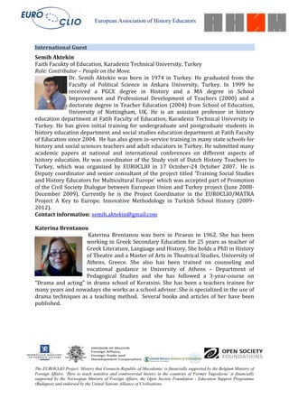 European Association of History Educators



International Guest
Semih Aktekin
Faith Facukty of Education, Karadeniz Technical University, Turkey
Role: Contributor – People on the Move.
               Dr. Semih Aktekin was born in 1974 in Turkey. He graduated from the
               Faculty of Political Science in Ankara University, Turkey. In 1999 he
               received a PGCE degree in History and a MA degree in School
               Improvement and Professional Development of Teachers (2000) and a
               doctorate degree in Teacher Education (2004) from School of Education,
               University of Nottingham, UK. He is an assistant professor in history
education department at Fatih Faculty of Education, Karadeniz Technical University in
Turkey. He has given initial training for undergraduate and postgraduate students in
history education department and social studies education department at Fatih Faculty
of Education since 2004. He has also given in-service training in many state schools for
history and social sciences teachers and adult educators in Turkey. He submitted many
academic papers at national and international conferences on different aspects of
history education. He was coordinator of the Study visit of Dutch History Teachers to
Turkey, which was organized by EUROCLIO in 17 October-24 October 2007. He is
Deputy coordinator and senior consultant of the project titled ‘Training Social Studies
and History Educators for Multicultural Europe’ which was accepted part of Promotion
of the Civil Society Dialogue between European Union and Turkey project (June 2008-
December 2009). Currently he is the Project Coordinator in the EUROCLIO/MATRA
Project A Key to Europe. Innovative Methodology in Turkish School History (2009-
2012).
Contact information: semih.aktekin@gmail.com

Katerina Brentanou
                    Katerina Brentanou was born in Piraeus in 1962. She has been
                   working in Greek Secondary Education for 25 years as teacher of
                   Greek Literature, Language and History. She holds a PhD in History
                   of Theatre and a Master of Arts in Theatrical Studies, University of
                   Athens, Greece. She also has been trained on counseling and
                   vocational guidance in University of Athens – Department of
                   Pedagogical Studies and she has followed a 3-year-course on
“Drama and acting” in drama school of Keratsini. She has been a teachers trainee for
many years and nowadays she works as a school advisor. She is specialized in the use of
drama techniques as a teaching method. Several books and articles of her have been
published.




The EUROCLIO Project ‘History that Connects-Republic of Macedonia’ is financially supported by the Belgium Ministry of
Foreign Affairs. ‘How to teach sensitive and controversial history in the countries of Former Yugoslavia’ is financially
supported by the Norwegian Ministry of Foreign Affairs, the Open Society Foundation - Education Support Programme
(Budapest) and endorsed by the United Nations Alliance of Civilisations.
 