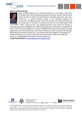 European Association of History Educators


Ineke Veldhuis-Meester
             Ineke Veldhuis-Meester was assistent professor at Groningen University,
             the Netherlands. She conducted postgraduate teacher courses and served as
             history teacher in Dutch and international secondary education. She was a
             constructor of national history exams at the National Institute for
             Assessment and Measurement, CITO. She served on the National Board of
             the Association of Teachers in History and Civics in the Netherlands (VGN
1997-2000). With ‘a gang of four’ she implemented the new exams for history in
secondary education throughout the Netherlands, through workshops and publications
(1991-1999). She participated as an expert in EUROCLIO projects and Council of Europe
programmes on history teaching, curriculum development and innovative methodology.
When she left university she has got a royal decoration by the Mayor of Groningen on
behalf of the Queen as a Lady in the Order of Orange-Nassau 2005. Since 2006 she
works as an independent consultant in History Education.
Contact information: inekeveldhuismeester@gmail.com




The EUROCLIO Project ‘History that Connects-Republic of Macedonia’ is financially supported by the Belgium Ministry of
Foreign Affairs. ‘How to teach sensitive and controversial history in the countries of Former Yugoslavia’ is financially
supported by the Norwegian Ministry of Foreign Affairs, the Open Society Foundation - Education Support Programme
(Budapest) and endorsed by the United Nations Alliance of Civilisations.
 