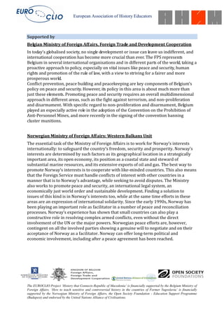 European Association of History Educators



Supported by
Belgian Ministry of Foreign Affairs, Foreign Trade and Development Cooperation
In today’s globalised society, no single development or issue can leave us indifferent, and
international cooperation has become more crucial than ever. The FPS represents
Belgium in several international organisations and in different parts of the world, taking a
proactive approach to policy, especially on vital issues like peace and security, human
rights and promotion of the rule of law, with a view to striving for a fairer and more
prosperous world.
Conflict prevention, peace building and peacekeeping are key components of Belgium’s
policy on peace and security. However, its policy in this area is about much more than
just these elements. Promoting peace and security requires an overall multidimensional
approach in different areas, such as the fight against terrorism, and non-proliferation
and disarmament. With specific regard to non-proliferation and disarmament, Belgium
played an especially active role in the adoption of the Convention on the Prohibition of
Anti-Personnel Mines, and more recently in the signing of the convention banning
cluster munitions.


Norwegian Ministry of Foreign Affairs: Western Balkans Unit
The essential task of the Ministry of Foreign Affairs is to work for Norway’s interests
internationally: to safeguard the country’s freedom, security and prosperity. Norway’s
interests are determined by such factors as its geographical location in a strategically
important area, its open economy, its position as a coastal state and steward of
substantial marine resources, and its extensive exports of oil and gas. The best way to
promote Norway’s interests is to cooperate with like-minded countries. This also means
that the Foreign Service must handle conflicts of interest with other countries in a
manner that is to Norway’s advantage, while seeking to avoid disputes. The Ministry
also works to promote peace and security, an international legal system, an
economically just world order and sustainable development. Finding a solution to
issues of this kind is in Norway’s interests too, while at the same time efforts in these
areas are an expression of international solidarity. Since the early 1990s, Norway has
been playing an important role as facilitator in a number of peace and reconciliation
processes. Norway’s experience has shown that small countries can also play a
constructive role in resolving complex armed conflicts, even without the direct
involvement of the UN or the major powers. Norwegian peace efforts are, however,
contingent on all the involved parties showing a genuine will to negotiate and on their
acceptance of Norway as a facilitator. Norway can offer long-term political and
economic involvement, including after a peace agreement has been reached.




The EUROCLIO Project ‘History that Connects-Republic of Macedonia’ is financially supported by the Belgium Ministry of
Foreign Affairs. ‘How to teach sensitive and controversial history in the countries of Former Yugoslavia’ is financially
supported by the Norwegian Ministry of Foreign Affairs, the Open Society Foundation - Education Support Programme
(Budapest) and endorsed by the United Nations Alliance of Civilisations.
 