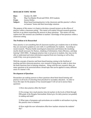 RESEARCH TOPIC MEMO

Date:          October 20, 2009
To:            Meg Van Baalen-Wood and ENGL 4010 students
From:          Jessica Hollon
Subject:       Brain based learning/practice in the classroom and this practice’s effects
               on learners’ brains and their knowledge retention

The purpose of this memo is to begin to develop a research project on the effects of
practice within a classroom setting. This memo will explore focused research questions
and how to go about researching the answers to these questions. This memo will also
explore how this research can contribute to teachers’ knowledge of best practices within a
classroom setting.

The Problem to be Researched

Since practice is not something that all classroom teachers give students time to do before
they are assessed or graded on a new skill, it is problematic for students. According to
recent research, “Practice builds neurological connections and thickens the insulating
myelin sheath necessary for fluency, chunking of information, brain efficiency, and deep
learning” (Hill 2006) . If adequate practice time is not given to students, they may not be
able to understand and retain information acquired from new learning as well as they
could if they were given practice time.

With the concepts of practice and brain based learning coming to the forefront of
teaching and best classroom practices, new research is being done in order to show how
the brain functions best in learning situations. Along with this new research, there are
many questions to be answered about a broad topic that can be applied in many different
areas of a learner’s life.

Development of Questions

Researchers are seeking answers to these questions about brain based learning and
practice in all levels of schooling from preschool to secondary education. In order to
focus this topic for the purpose of my research paper I will set out to answer these
questions:

       1) How does practice affect the brain?

       2) On average, how much practice time do teachers in the levels of third through
       fifth grade at the Douglas Intermediate School give for daily practice (un-graded)
       in reading and math?

       3) What types of programs and curriculums are available to aid teachers in giving
       this practice time to students?

       4) How might this new information effect how teachers structure the students’
       day?
 
