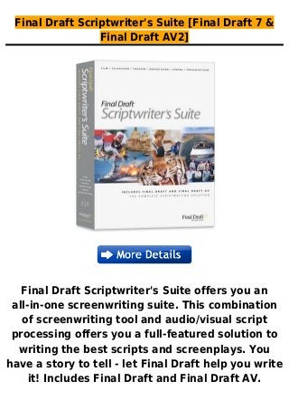Final Draft Scriptwriter's Suite [Final Draft 7 &
Final Draft AV2]
Final Draft Scriptwriter's Suite offers you an
all-in-one screenwriting suite. This combination
of screenwriting tool and audio/visual script
processing offers you a full-featured solution to
writing the best scripts and screenplays. You
have a story to tell - let Final Draft help you write
it! Includes Final Draft and Final Draft AV.
 