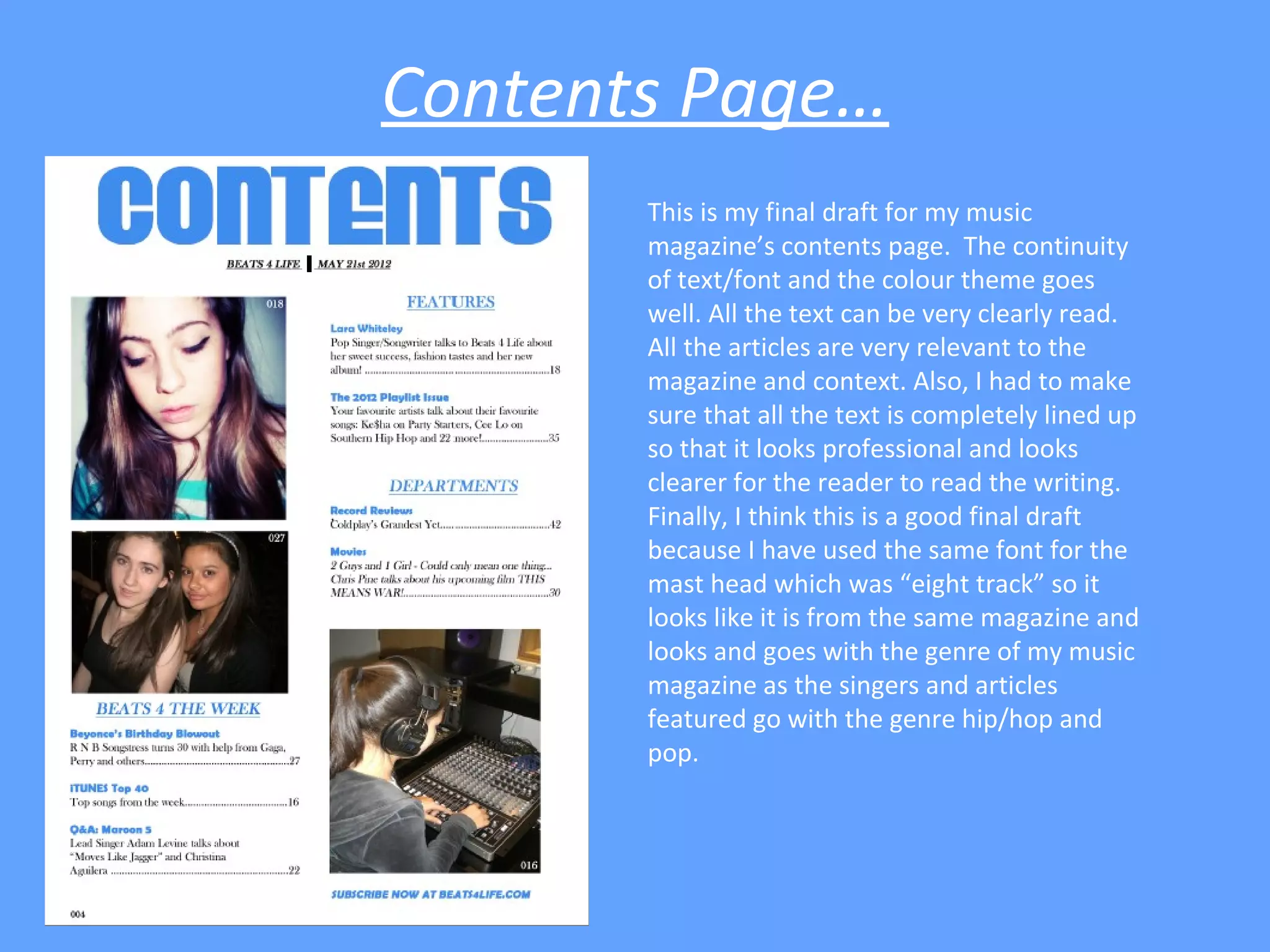 Contents Page…
       This is my final draft for my music
       magazine’s contents page. The continuity
       of text/font and the colour theme goes
       well. All the text can be very clearly read.
       All the articles are very relevant to the
       magazine and context. Also, I had to make
       sure that all the text is completely lined up
       so that it looks professional and looks
       clearer for the reader to read the writing.
       Finally, I think this is a good final draft
       because I have used the same font for the
       mast head which was “eight track” so it
       looks like it is from the same magazine and
       looks and goes with the genre of my music
       magazine as the singers and articles
       featured go with the genre hip/hop and
       pop.
 