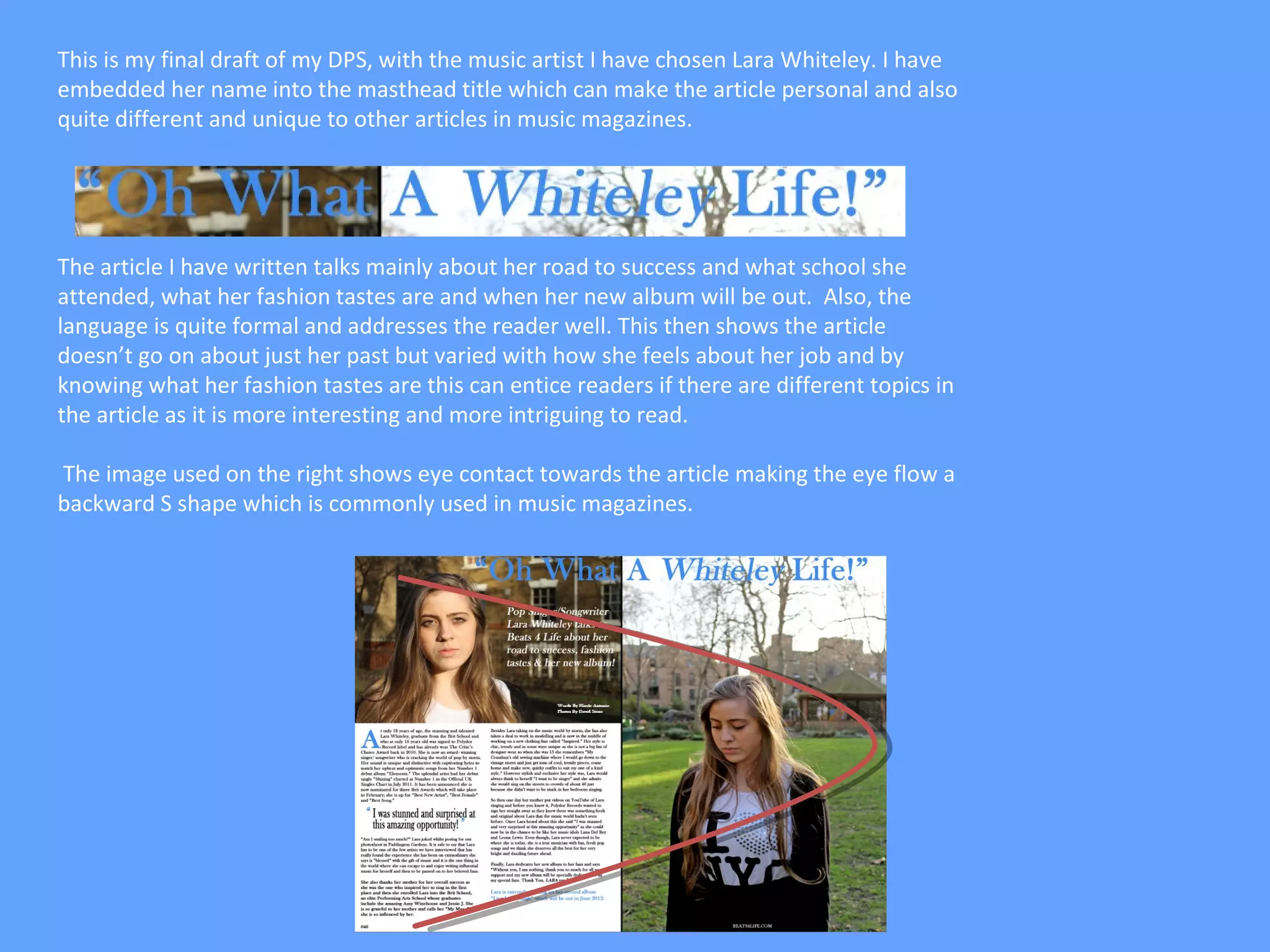 This is my final draft of my DPS, with the music artist I have chosen Lara Whiteley. I have
embedded her name into the masthead title which can make the article personal and also
quite different and unique to other articles in music magazines.




The article I have written talks mainly about her road to success and what school she
attended, what her fashion tastes are and when her new album will be out. Also, the
language is quite formal and addresses the reader well. This then shows the article
doesn’t go on about just her past but varied with how she feels about her job and by
knowing what her fashion tastes are this can entice readers if there are different topics in
the article as it is more interesting and more intriguing to read.

The image used on the right shows eye contact towards the article making the eye flow a
backward S shape which is commonly used in music magazines.
 