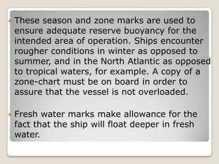  These season and zone marks are used to
ensure adequate reserve buoyancy for the
intended area of operation. Ships encounter
rougher conditions in winter as opposed to
summer, and in the North Atlantic as opposed
to tropical waters, for example. A copy of a
zone-chart must be on board in order to
assure that the vessel is not overloaded.
 Fresh water marks make allowance for the
fact that the ship will float deeper in fresh
water.
 