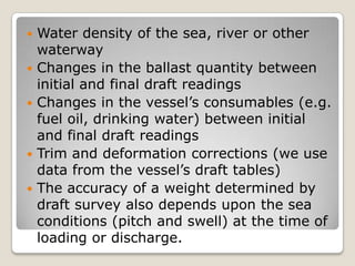 Water density of the sea, river or other
waterway
 Changes in the ballast quantity between
initial and final draft readings
 Changes in the vessel’s consumables (e.g.
fuel oil, drinking water) between initial
and final draft readings
 Trim and deformation corrections (we use
data from the vessel’s draft tables)
 The accuracy of a weight determined by
draft survey also depends upon the sea
conditions (pitch and swell) at the time of
loading or discharge.
 