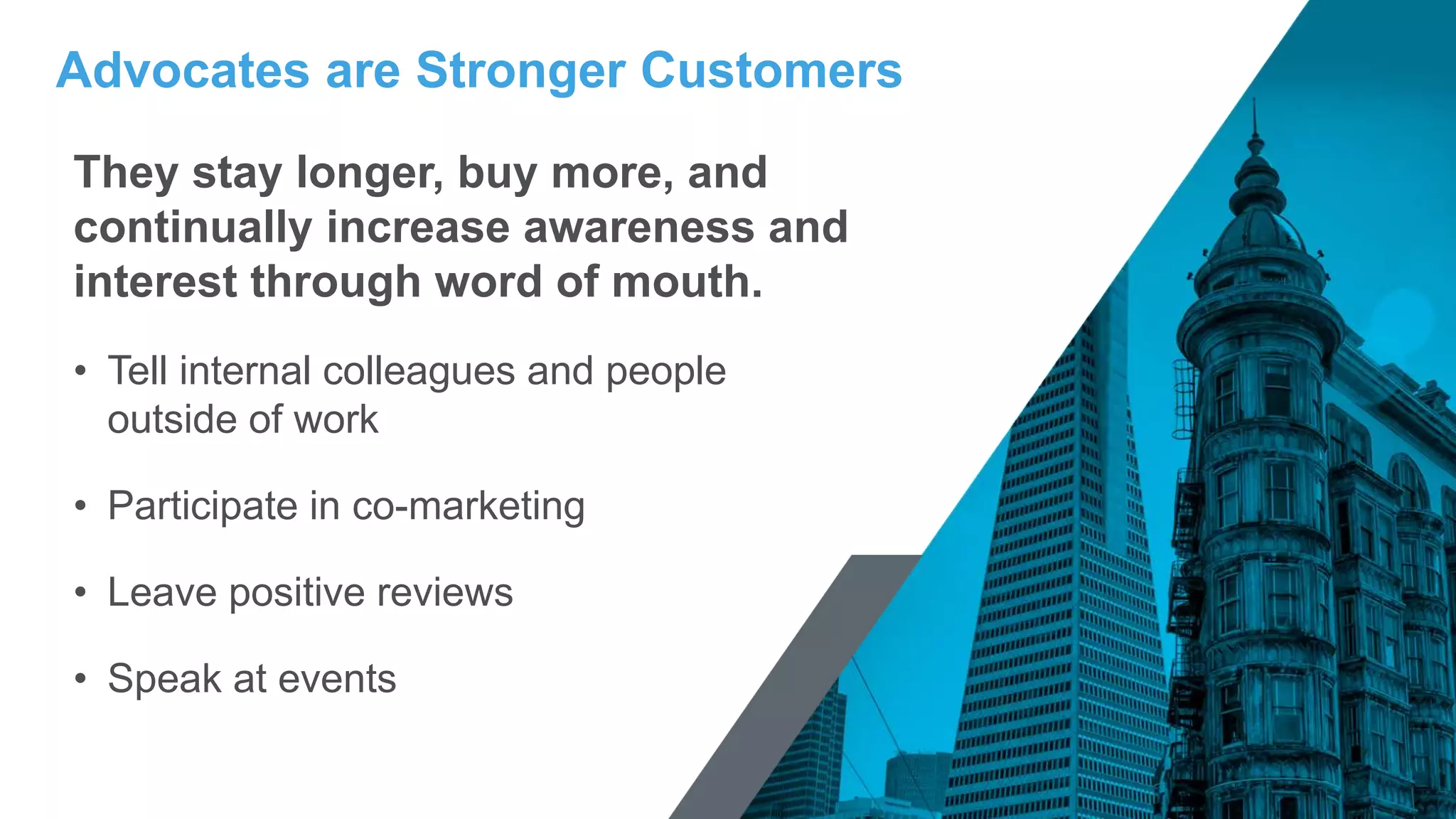 They stay longer, buy more, and
continually increase awareness and
interest through word of mouth.
• Tell internal colleagues and people
outside of work
• Participate in co-marketing
• Leave positive reviews
• Speak at events
Advocates are Stronger Customers
 