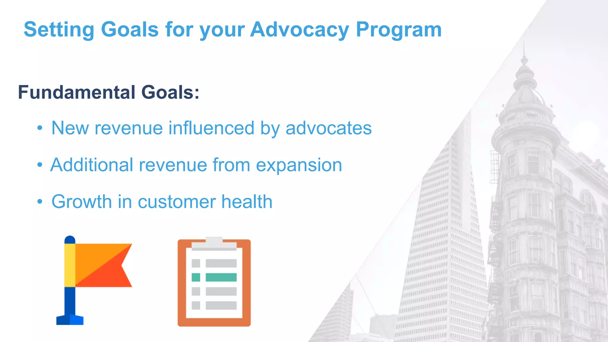 Setting Goals for your Advocacy Program
• New revenue influenced by advocates
• Additional revenue from expansion
• Growth in customer health
Fundamental Goals:
 