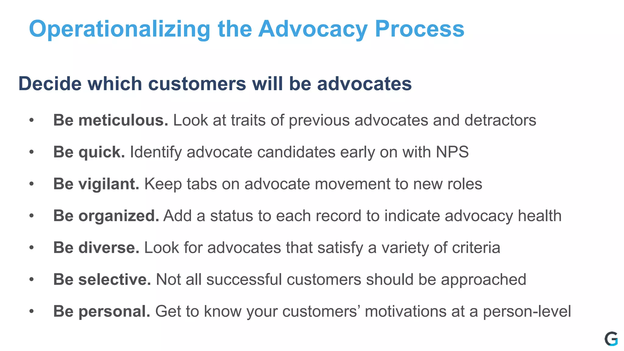 • Be meticulous. Look at traits of previous advocates and detractors
• Be quick. Identify advocate candidates early on with NPS
• Be vigilant. Keep tabs on advocate movement to new roles
• Be organized. Add a status to each record to indicate advocacy health
• Be diverse. Look for advocates that satisfy a variety of criteria
• Be selective. Not all successful customers should be approached
• Be personal. Get to know your customers’ motivations at a person-level
Operationalizing the Advocacy Process
Decide which customers will be advocates
 