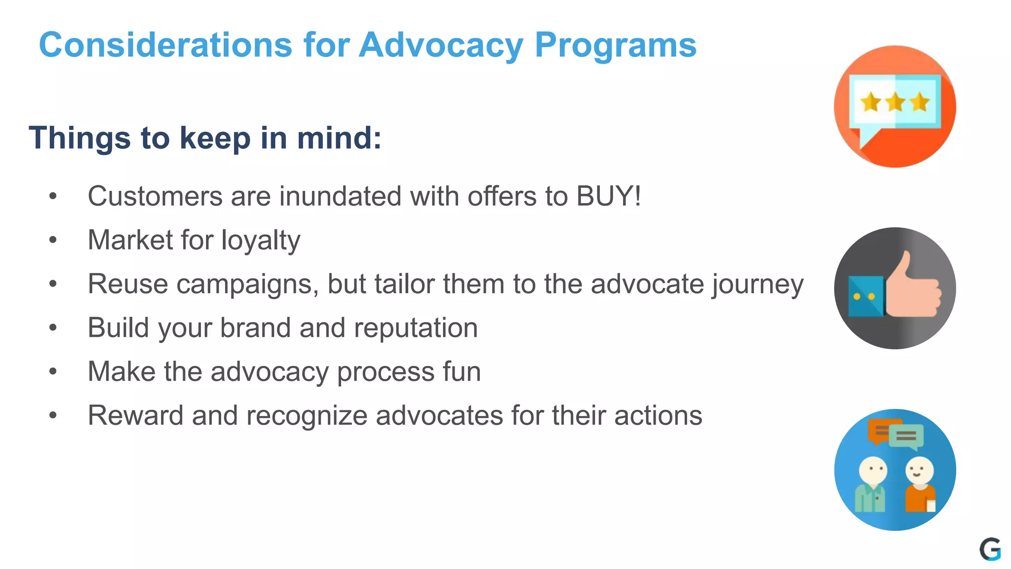 • Customers are inundated with offers to BUY!
• Market for loyalty
• Reuse campaigns, but tailor them to the advocate journey
• Build your brand and reputation
• Make the advocacy process fun
• Reward and recognize advocates for their actions
Things to keep in mind:
Considerations for Advocacy Programs
 