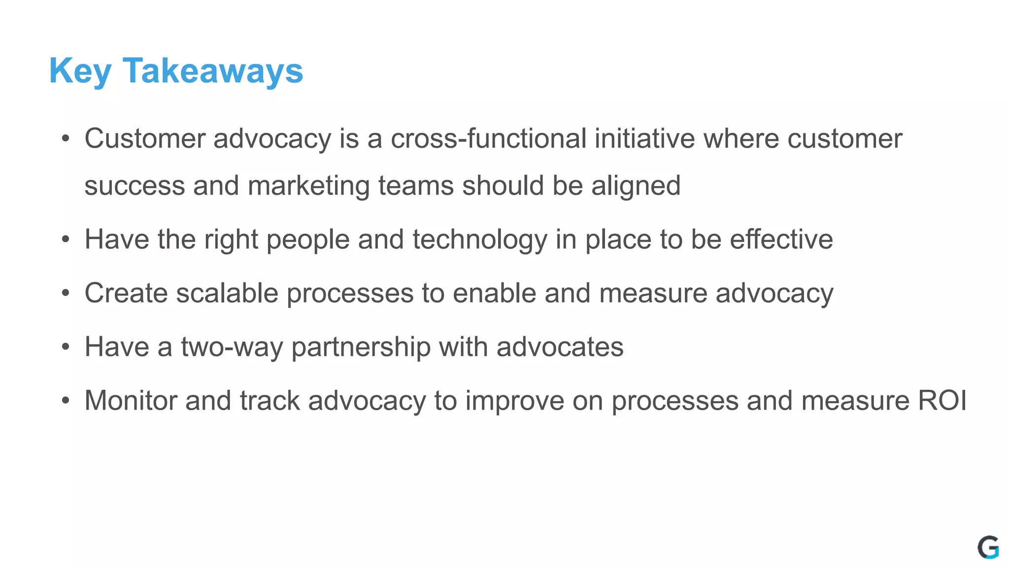 Key Takeaways
• Customer advocacy is a cross-functional initiative where customer
success and marketing teams should be aligned
• Have the right people and technology in place to be effective
• Create scalable processes to enable and measure advocacy
• Have a two-way partnership with advocates
• Monitor and track advocacy to improve on processes and measure ROI
 