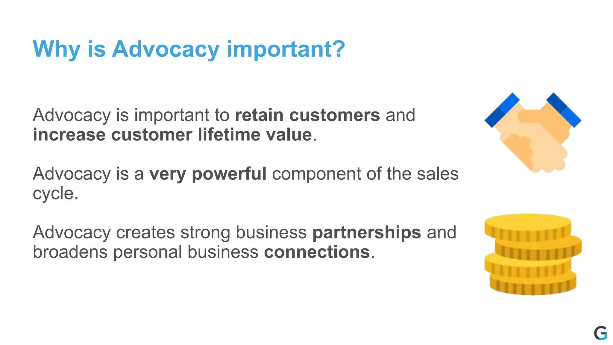 Why is Advocacy important?
Advocacy is important to retain customers and
increase customer lifetime value.
Advocacy is a very powerful component of the sales
cycle.
Advocacy creates strong business partnerships and
broadens personal business connections.
 