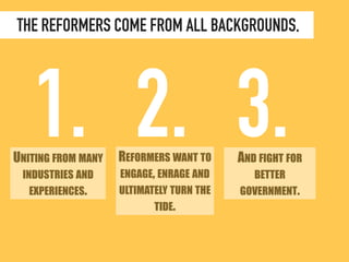 THE REFORMERS COME FROM ALL BACKGROUNDS, 
1. 2. 3. 
UNITING FROM MANY 
INDUSTRIES AND 
EXPERIENCES. 
REFORMERS WANT TO 
ENGAGE, ENRAGE AND 
ULTIMATELY TURN THE 
TIDE. 
AND FIGHT FOR 
BETTER 
GOVERNMENT. 
 