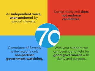 An independent voice, 
unencumbered by 
special interests. 
With your support, we 
can continue to fight for 
good government with 
clarity and purpose. 
Committee of Seventy 
is the region’s only 
non-partisan 
government watchdog. 
Speaks freely and does 
not endorse 
candidates. 
 
