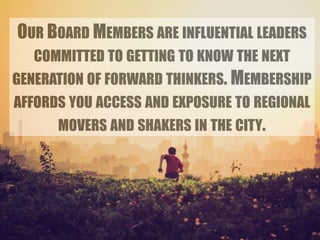 OUR BOARD MEMBERS ARE INFLUENTIAL LEADERS 
COMMITTED TO GETTING TO KNOW THE NEXT 
GENERATION OF FORWARD THINKERS. MEMBERSHIP 
AFFORDS YOU ACCESS AND EXPOSURE TO REGIONAL 
MOVERS AND SHAKERS IN THE CITY. 
 