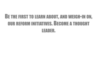 BE THE FIRST TO LEARN ABOUT, AND WEIGH-IN ON, 
OUR REFORM INITIATIVES. BECOME A THOUGHT 
LEADER. 
 