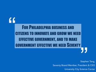 FOR PHILADELPHIA BUSINESS AND 
CITIZENS TO INNOVATE AND GROW WE NEED 
EFFECTIVE GOVERNMENT, AND TO MAKE 
GOVERNMENT EFFECTIVE WE NEED SEVENTY 
Stephen Tang, 
Seventy Board Member, President & CEO 
University City Science Center 
 