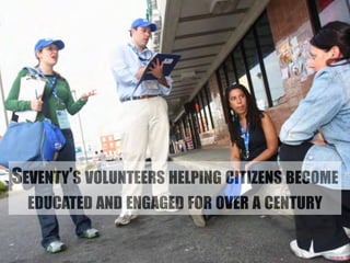 SEVENTY’S VOLUNTEERS HELPING CITIZENS BECOME 
EDUCATED AND ENGAGED FOR OVER A CENTURY 
 