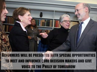 REFORMERS WILL BE PRESENTED WITH SPECIAL OPPORTUNITIES 
TO MEET AND INFLUENCE CORE DECISION MAKERS AND GIVE 
VOICE TO THE PHILLY OF TOMORROW 
 