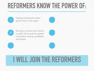 REFORMERS KNOW THE POWER OF: 
1 Fighting tirelessly for better 
2 
government in the region 
Striving to involve more citizens 
in public life to push for greater 
competition among candidates 
and parties 
I WILL JOIN THE REFORMERS 
 
