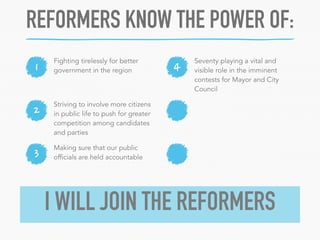 REFORMERS KNOW THE POWER OF: 
1 4 Fighting tirelessly for better 
2 
3 
government in the region 
Seventy playing a vital and 
visible role in the imminent 
contests for Mayor and City 
Council 
Striving to involve more citizens 
in public life to push for greater 
competition among candidates 
and parties 
Making sure that our public 
officials are held accountable 
I WILL JOIN THE REFORMERS 
 
