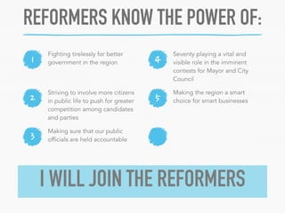 REFORMERS KNOW THE POWER OF: 
1 4 
Striving to involve more citizens 
in public life to push for greater 
competition among candidates 
and parties 
2 5 
3 
Making the region a smart 
choice for smart businesses 
Fighting tirelessly for better 
government in the region 
Seventy playing a vital and 
visible role in the imminent 
contests for Mayor and City 
Council 
Making sure that our public 
officials are held accountable 
I WILL JOIN THE REFORMERS 
 