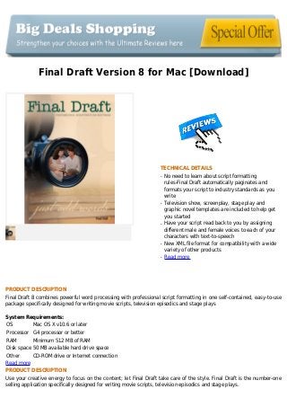 Final Draft Version 8 for Mac [Download]
TECHNICAL DETAILS
No need to learn about script formattingq
rules-Final Draft automatically paginates and
formats your script to industry standards as you
write
Television show, screenplay, stage play andq
graphic novel templates are included to help get
you started
Have your script read back to you by assigningq
different male and female voices to each of your
characters with text-to-speech
New XML file format for compatibility with a wideq
variety of other products
Read moreq
PRODUCT DESCRIPTION
Final Draft 8 combines powerful word processing with professional script formatting in one self-contained, easy-to-use
package specifically designed for writing movie scripts, television episodics and stage plays
System Requirements:
OS Mac OS X v10.6 or later
Processor G4 processor or better
RAM Minimum 512 MB of RAM
Disk space 50 MB available hard drive space
Other CD-ROM drive or Internet connection
Read more
PRODUCT DESCRIPTION
Use your creative energy to focus on the content; let Final Draft take care of the style. Final Draft is the number-one
selling application specifically designed for writing movie scripts, television episodics and stage plays.
 